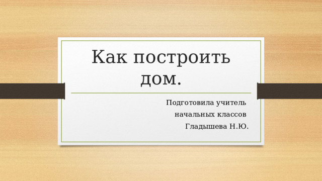 Как построить дом. Подготовила учитель начальных классов  Гладышева Н.Ю. 