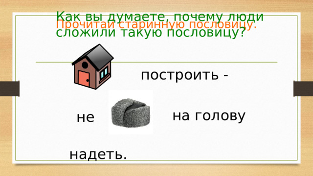 Как вы думаете, почему люди сложили такую пословицу? Прочитай старинную пословицу. построить -  на голову  не надеть. 