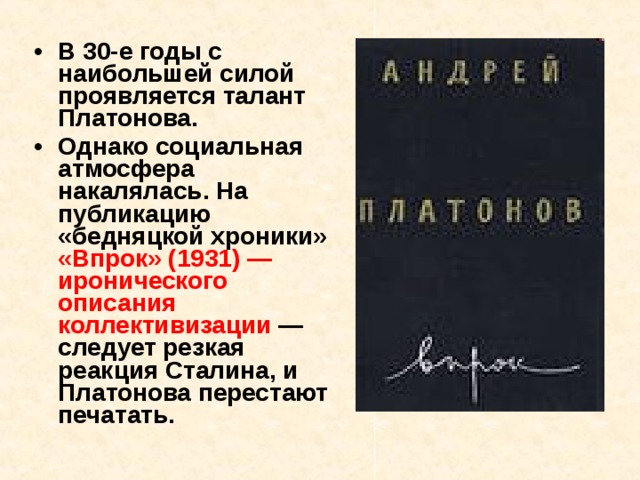 В 30-е годы с наибольшей силой проявляется талант Платонова. Однако социальная атмосфера накалялась. На публикацию «бедняцкой хроники» «Впрок» (1931) — иронического описания коллективизации — следует резкая реакция Сталина, и Платонова перестают печатать. 