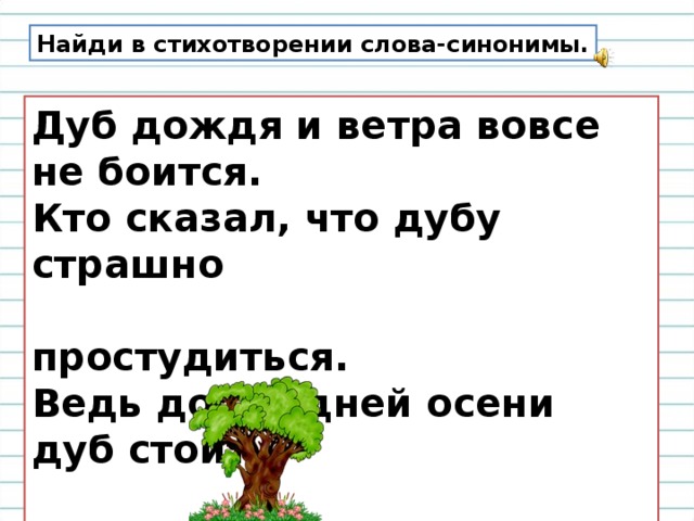 Найди в стихотворении слова-синонимы. Дуб дождя и ветра вовсе не боится.  Кто сказал, что дубу страшно  простудиться.  Ведь до поздней осени дуб стоит  зелёный,   Значит, дуб выносливый, значит,  закаленный. 
