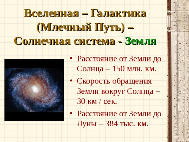 Вселенная – Галактика (Млечный Путь) – Солнечная система - Земля Расстояние от Земли до Солнца – 150 млн. км. Скорость обращения Земли вокруг Солнца – 30 км / сек. Расстояние от Земли до Луны – 384 тыс. км. 