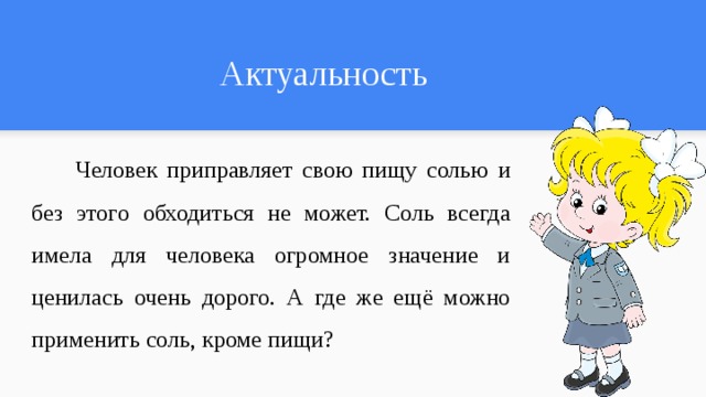 Актуальность  Человек приправляет свою пищу солью и без этого обходиться не может. Соль всегда имела для человека огромное значение и ценилась очень дорого. А где же ещё можно применить соль, кроме пищи? 