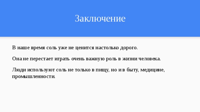 Заключение В наше время соль уже не ценится настолько дорого. Она не перестает играть очень важную роль в жизни человека. Люди используют соль не только в пищу, но и в быту, медицине, промышленности. 