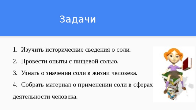 Задачи 1. Изучить исторические сведения о соли. 2. Провести опыты с пищевой солью. 3. Узнать о значении соли в жизни человека. 4. Собрать материал о применении соли в сферах деятельности человека. 