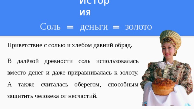 История Соль деньги золото Приветствие с солью и хлебом давний обряд. В далёкой древности соль использовалась вместо денег и даже приравнивалась к золоту. А также считалась оберегом, способным защитить человека от несчастий. 