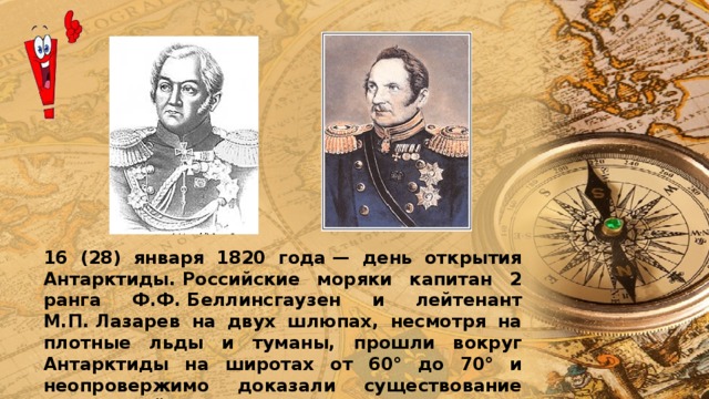 16 (28) января 1820 года — день открытия Антарктиды. Российские моряки капитан 2 ранга Ф.Ф. Беллинсгаузен и лейтенант М.П. Лазарев на двух шлюпах, несмотря на плотные льды и туманы, прошли вокруг Антарктиды на широтах от 60° до 70° и неопровержимо доказали существование земли в районе южного полюса. 