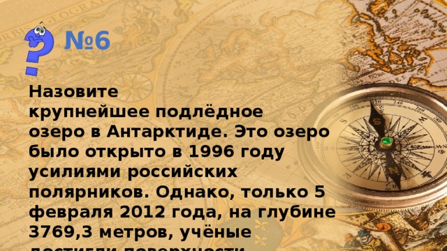 № 6 Назовите крупнейшее подлёдное озеро в Антарктиде. Это озеро было открыто в 1996 году усилиями российских полярников. Однако, только 5 февраля 2012 года, на глубине 3769,3 метров, учёные достигли поверхности подлёдного озера. 