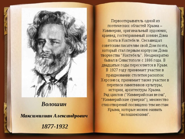   Первооткрыватель одной из поэтических областей Крыма – Киммерии, оригинальный художник, краевед, гостеприимный хозяин Дома поэта в Коктебеле. Он завещал советским писателям свой Дом поэта, который стал первым корпусом Дома творчества 