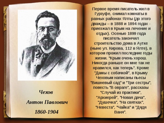 Первое время писатель жил в Гурзуфе, снимал комнаты в разных районах Ялты (до этого дважды – в 1888 и 1894 годах - приезжал в Крым на лечение и отдых). Осенью 1899 года писатель закончил строительство дома в Аутке (ныне ул. Кирова, 112 в Ялте), в котором прожил последние годы жизни. 