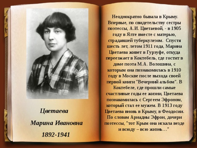   Неоднократно бывала в Крыму. Впервые, по свидетельству сестры поэтессы, А.И. Цветаевой, - в 1905 году в Ялте вместе с матерью, страдавшей туберкулезом.  Спустя шесть лет, летом 1911 года, Марина Цветаева живет в Гурзуфе, откуда переезжает в Коктебель, где гостит в доме поэта М.А. Волошина, с которым она познакомилась в 1910 году в Москве после выхода своей первой книги 