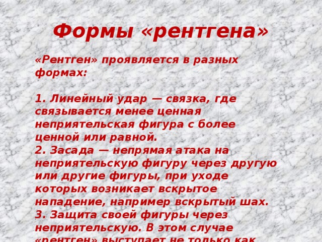 Формы «рентгена» «Рентген» проявляется в разных формах:  1. Линейный удар — связка, где связывается менее ценная неприятельская фигура с более ценной или равной. 2. Засада — непрямая атака на неприятельскую фигуру через другую или другие фигуры, при уходе которых возникает вскрытое нападение, например вскрытый шах. 3. Защита своей фигуры через неприятельскую. В этом случае «рентген» выступает не только как мотив, а и как самостоятельный тактический приём. 