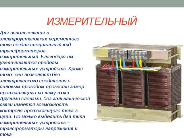 ИЗМЕРИТЕЛЬНЫЙ Для использования в электроустановках переменного тока создан специальный вид трансформаторов – измерительный. Благодаря им увеличиваются пределы измерительных устройств. Кроме того, они позволяют без электрического соединения с силовым проводом провести замер протекающего по нему тока. Другими словами, без гальванической связи имеется возможность контроля протекающего тока в цепи. Но можно выделить два типа измерительных устройств – трансформаторы напряжения и тока 