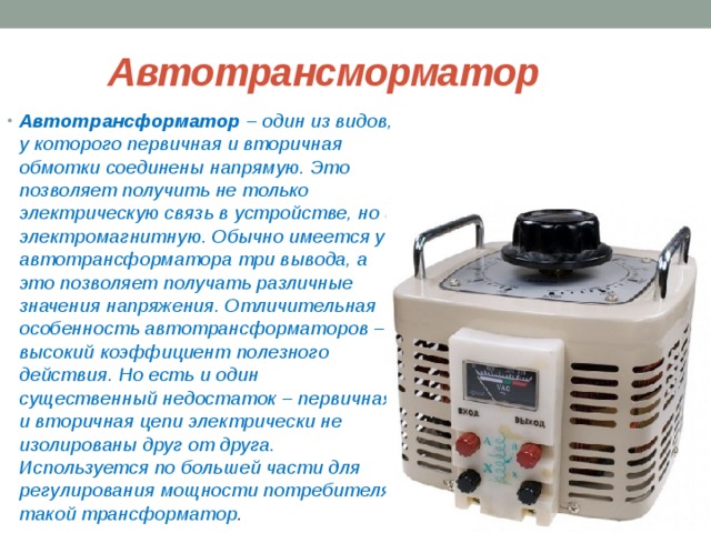  Автотрансморматор Автотрансформатор – один из видов, у которого первичная и вторичная обмотки соединены напрямую. Это позволяет получить не только электрическую связь в устройстве, но и электромагнитную. Обычно имеется у автотрансформатора три вывода, а это позволяет получать различные значения напряжения. Отличительная особенность автотрансформаторов – высокий коэффициент полезного действия. Но есть и один существенный недостаток – первичная и вторичная цепи электрически не изолированы друг от друга. Используется по большей части для регулирования мощности потребителя такой трансформатор . 
