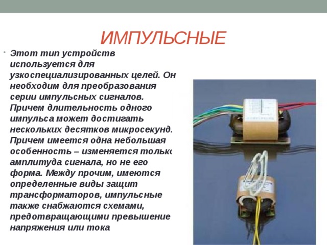ИМПУЛЬСНЫЕ Этот тип устройств используется для узкоспециализированных целей. Он необходим для преобразования серии импульсных сигналов. Причем длительность одного импульса может достигать нескольких десятков микросекунд. Причем имеется одна небольшая особенность – изменяется только амплитуда сигнала, но не его форма. Между прочим, имеются определенные виды защит трансформаторов, импульсные также снабжаются схемами, предотвращающими превышение напряжения или тока 