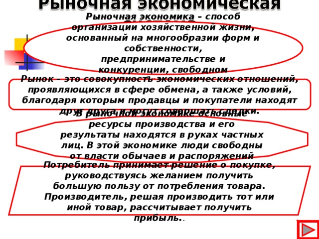 Рыночная экономика – способ организации хозяйственной жизни, основанный на многообразии форм и собственности, предпринимательстве и конкуренции, свободном ценообразовании . -  Рынок – это совокупность экономических отношений, проявляющихся в сфере обмена, а также условий, благодаря которым продавцы и покупатели находят друг друга и могут совершать сделки. В рыночной экономике основные ресурсы производства и его результаты находятся в руках частных лиц. В этой экономике люди свободны от власти обычаев и распоряжений «сверху». Потребитель принимает решение о покупке, руководствуясь желанием получить большую пользу от потребления товара. Производитель, решая производить тот или иной товар, рассчитывает получить прибыль. . 16 16 