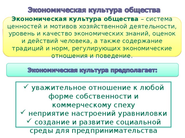 Экономическая культура общества – система ценностей и мотивов хозяйственной деятельности, уровень и качество экономических знаний, оценок и действий человека, а также содержание традиций и норм, регулирующих экономические отношения и поведение.  уважительное отношение к любой форме собственности и коммерческому спеху  неприятие настроений уравниловки  создание и развитие социальной среды для предпринимательства 