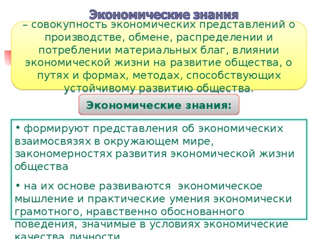 – совокупность экономических представлений о производстве, обмене, распределении и потреблении материальных благ, влиянии экономической жизни на развитие общества, о путях и формах, методах, способствующих устойчивому развитию общества. Экономические знания:  формируют представления об экономических взаимосвязях в окружающем мире, закономерностях развития экономической жизни общества  на их основе развиваются экономическое мышление и практические умения экономически грамотного, нравственно обоснованного поведения, значимые в условиях экономические качества личности 