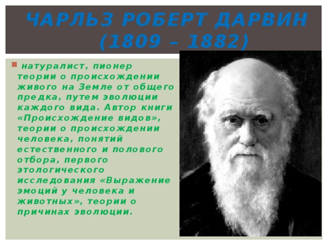 Чарльз Роберт Дарвин  (1809 – 1882)  натуралист, пионер теории о происхождении живого на Земле от общего предка, путем эволюции каждого вида. Автор книги «Происхождение видов», теории о происхождении человека, понятий естественного и полового отбора, первого этологического исследования «Выражение эмоций у человека и животных», теории о причинах эволюции. 