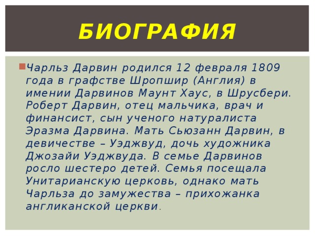 биография Чарльз Дарвин родился 12 февраля 1809 года в графстве Шропшир (Англия) в имении Дарвинов Маунт Хаус, в Шрусбери. Роберт Дарвин, отец мальчика, врач и финансист, сын ученого натуралиста Эразма Дарвина. Мать Сьюзанн Дарвин, в девичестве – Уэджвуд, дочь художника Джозайи Уэджвуда. В семье Дарвинов росло шестеро детей. Семья посещала Унитарианскую церковь, однако мать Чарльза до замужества – прихожанка англиканской церкви . 