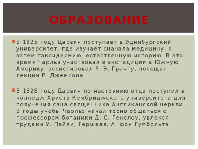 образование В 1825 году Дарвин поступает в Эдинбургский университет, где изучает сначала медицину, а затем таксидермию, естественную историю. В это время Чарльз участвовал в экспедиции в Южную Америку, ассистировал Р. Э. Гранту, посещал лекции Р. Джемсона. В 1828 году Дарвин по настоянию отца поступил в колледж Христа Кембриджского университета для получения сана священника Англиканской церкви. В годы учебы Чарльз начал тесно общаться с профессором ботаники Д. С. Генслоу, увлекся трудами У. Пэйли, Гершеля, А. фон Гумбольта. 