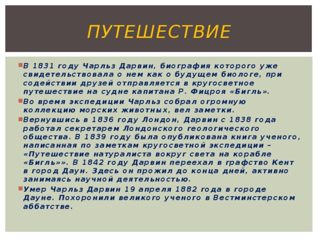 путешествие В 1831 году Чарльз Дарвин, биография которого уже свидетельствовала о нем как о будущем биологе, при содействии друзей отправляется в кругосветное путешествие на судне капитана Р. Фицроя «Бигль». Во время экспедиции Чарльз собрал огромную коллекцию морских животных, вел заметки. Вернувшись в 1836 году Лондон, Дарвин с 1838 года работал секретарем Лондонского геологического общества. В 1839 году была опубликована книга ученого, написанная по заметкам кругосветной экспедиции – «Путешествие натуралиста вокруг света на корабле «Бигль»». В 1842 году Дарвин переехал в графство Кент в город Даун. Здесь он прожил до конца дней, активно занимаясь научной деятельностью. Умер Чарльз Дарвин 19 апреля 1882 года в городе Дауне. Похоронили великого ученого в Вестминстерском аббатстве.  