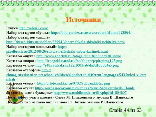 Источники Ребусы  http://rebus1.com/ Набор клипартов «буквы » http ://fotki.yandex.ru/users/svetlera/album/123964 / Набор клипартов «школа» http://detsad-kitty.ru/shablon/33994-klipart-shkola-shkolniki-uchitelya.html Набор клипартов «школьный » http:// pixelbrush.ru/2012/08/26/shkola-i-shkolniki-nabor-kartinok.html Картинка «щука» http:// www.zooclub.ru/fotogal/clip/fish/index30.shtml Картинка «пирог» http:// lenagold.narod.ru/fon/clipart/p/pir/pirog125.png Картинка «слон» http:// s48.radikal.ru/i122/1003/a6/da8d103cb4e5.png Картинка «телефон» http:// chmag.ru/education-preschool-children/alphabet-in-different-languages/543-bukvi-v-kartinkah Картинка «ёжик» http :// q.foto.radikal.ru/0702/cd6caadd9fac.png Картинка «туча» http:// wordassociations.ru/pictures?hl=ru&id=kattekrab-Clouds Анимация «кот с букварем» http:// www.mobilmusic.ru/file.php?id=804607 Песня «Чему учат в школе?» Слова М. Пляцковского, музыка В. Шаинского Песня «Если б не было школ» Слова Ю.Энтина, музыка В.Шаинского. 