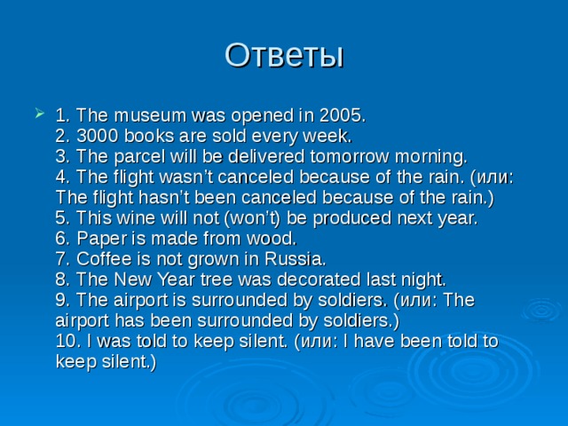 1. The museum was opened in 2005.  2. 3000 books are sold every week.  3. The parcel will be delivered tomorrow morning.  4. The flight wasn’t canceled because of the rain. (или: The flight hasn’t been canceled because of the rain.)  5. This wine will not (won’t) be produced next year.  6. Paper is made from wood.  7. Coffee is not grown in Russia.  8. The New Year tree was decorated last night.  9. The airport is surrounded by soldiers. (или: The airport has been surrounded by soldiers.)  10. I was told to keep silent. (или: I have been told to keep silent.) 