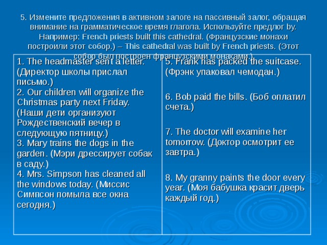 5. Измените предложения в активном залоге на пассивный залог, обращая внимание на грамматическое время глагола. Используйте предлог by.  Например: French priests built this cathedral. (Французские монахи построили этот собор.) – This cathedral was built by French priests. (Этот собор был построен французскими монахами.)   1. The headmaster sent a letter. (Директор школы прислал письмо.)  2. Our children will organize the Christmas party next Friday. (Наши дети организуют Рождественский вечер в следующую пятницу.)  3. Mary trains the dogs in the garden. (Мэри дрессирует собак в саду.)  4. Mrs. Simpson has cleaned all the windows today. (Миссис Симпсон помыла все окна сегодня.)   5. Frank has packed the suitcase. (Фрэнк упаковал чемодан.) 6. Bob paid the bills. (Боб оплатил счета.) 7. The doctor will examine her tomorrow. (Доктор осмотрит ее завтра.) 8. My granny paints the door every year. (Моя бабушка красит дверь каждый год.) 