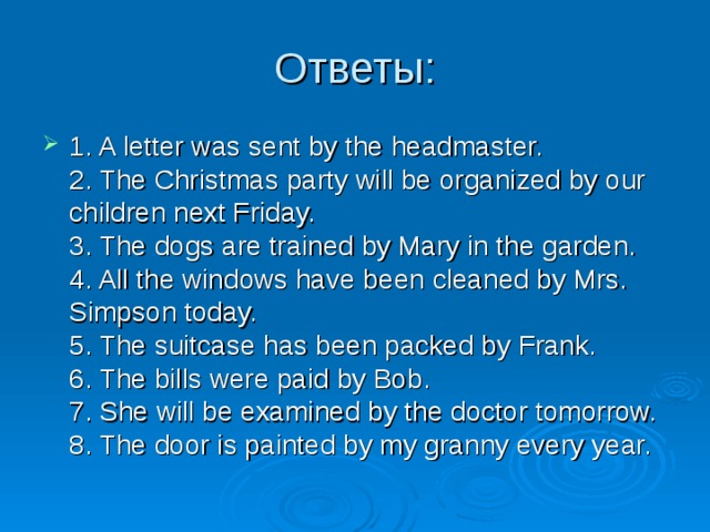1. A letter was sent by the headmaster.  2. The Christmas party will be organized by our children next Friday.  3. The dogs are trained by Mary in the garden.  4. All the windows have been cleaned by Mrs. Simpson today.  5. The suitcase has been packed by Frank.  6. The bills were paid by Bob.  7. She will be examined by the doctor tomorrow.  8. The door is painted by my granny every year. 