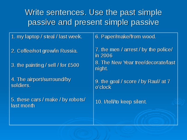Write sentences. Use the past simple passive and present simple passive   1. my laptop / steal / last week. 2. Coffee/not grow/in Russia. 3. the painting / sell / for £500 4. The airport/surround/by soldiers. 5. these cars / make / by robots / last month 6. Paper/make/from wood.  7. the men / arrest / by the police / in 2006 8. The New Year tree/decorate/last night.  9. the goal / score / by Raul / at 7 o’clock 10. I/tell/to keep silent. 