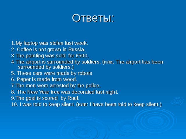 1. My laptop was stolen last week. 2. Coffee is not grown in Russia. 3 The painting was sold  for £500. 4 The airport is surrounded by soldiers. (или: The airport has been surrounded by soldiers.)  5. These cars were made by robots  6. Paper is made from wood.  7. The men were arrested by the police. 8. The New Year tree was decorated last night. 9. The goal is  scored  by Raul. 10. I was told to keep silent. (или: I have been told to keep silent.) 
