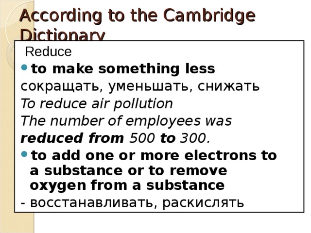 According to the Cambridge Dictionary   Reduce to make something less сокращать, уменьшать, снижать To reduce air pollution The number of employees was  reduced from  500  to  300. to add one or more electrons to a substance or to remove oxygen from a substance - восстанавливать, раскислять 