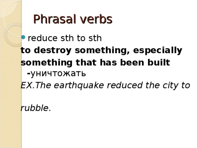 Phrasal verbs reduce sth to sth to destroy something, especially  something that has been built - уничтожать EX.The earthquake reduced the city to  rubble. 