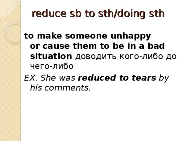reduce sb to sth/doing sth   to make someone unhappy or cause them to be in a bad situation доводить кого-либо до чего-либо EX. She was  reduced to tears  by his comments. 