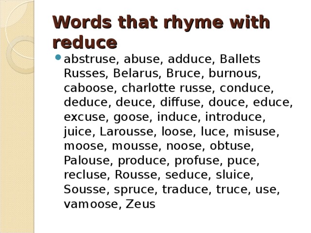 Words that rhyme with reduce   abstruse, abuse, adduce, Ballets Russes, Belarus, Bruce, burnous, caboose, charlotte russe, conduce, deduce, deuce, diffuse, douce, educe, excuse, goose, induce, introduce, juice, Larousse, loose, luce, misuse, moose, mousse, noose, obtuse, Palouse, produce, profuse, puce, recluse, Rousse, seduce, sluice, Sousse, spruce, traduce, truce, use, vamoose, Zeus 