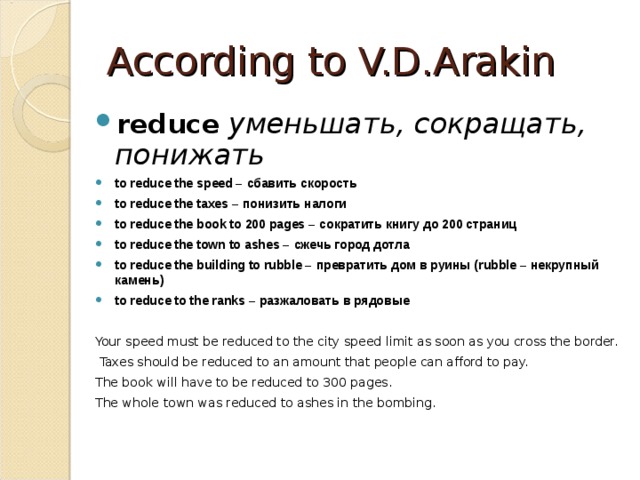 According to V.D.Arakin reduce  уменьшать, сокращать, понижать  to reduce the speed – сбавить  скорость to reduce the taxes – понизить  налоги to reduce the book to 200 pages – сократить  книгу  до 200 страниц to reduce the town to ashes – сжечь  город  дотла to reduce the building to rubble – превратить  дом  в  руины (rubble – некрупный  камень ) to reduce to the ranks – разжаловать  в  рядовые  Your speed must be reduced to the city speed limit as soon as you cross the border.  Taxes should be reduced to an amount that people can afford to pay. The book will have to be reduced to 300 pages. The whole town was reduced to ashes in the bombing. 