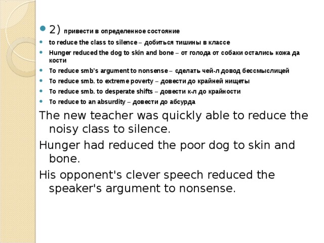 2) привести в определенное состояние to reduce the class to silence – добиться  тишины  в  классе Hunger reduced the dog to skin and bone – от голода от собаки остались кожа да кости To reduce smb’s argument to nonsense – сделать  чей - л  довод  бессмыслицей To reduce smb. to extreme poverty – довести  до  крайней  нищеты To reduce smb. to desperate shifts – довести  к - л  до  крайности To reduce to an absurdity – довести  до  абсурда The new teacher was quickly able to reduce the noisy class to silence. Hunger had reduced the poor dog to skin and bone. His opponent's clever speech reduced the speaker's argument to nonsense. 