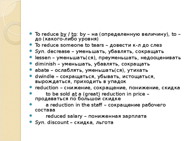 To reduce by / to : by – на (определенную величину), to – до (какого-либо уровня) To reduce someone to tears – довести  к - л  до  слез Syn . decrease – уменьшать, убавлять, сокращать lessen – уменьшать(ся), преуменьшать, недооценивать diminish – уменьшать, убавлять, сокращать abate – ослаблять, уменьшать(ся), утихать dwindle – сокращаться, убывать, истощаться, вырождаться, приходить в упадок reduction – снижение, сокращение, понижение, скидка  to be sold at a ( great ) reduction in price – продаваться по большой скидке  a reduction in the staff – сокращение рабочего состава  reduced salary – пониженная зарплата Syn . discount – скидка, льгота 