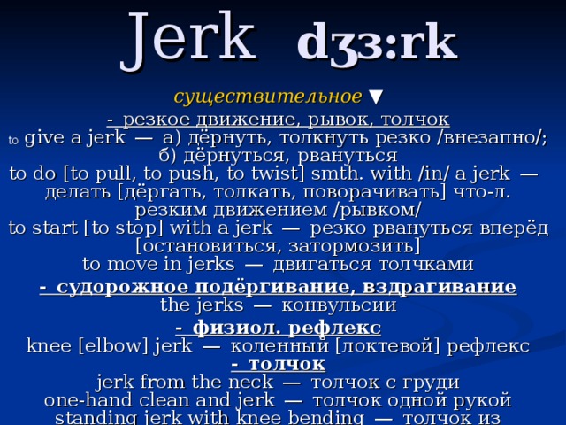 Jerk  dʒɜ:rk существительное  ▼ - резкое движение, рывок, толчок  to give a jerk — а) дёрнуть, толкнуть резко /внезапно/; б) дёрнуться, рвануться  to do [to pull, to push, to twist] smth. with /in/ a jerk — делать [дёргать, толкать, поворачивать] что-л. резким движением /рывком/  to start [to stop] with a jerk — резко рвануться вперёд [остановиться, затормозить]  to move in jerks — двигаться толчками - судорожное подёргивание, вздрагивание  the jerks — конвульсии - физиол. рефлекс  knee [elbow] jerk — коленный [локтевой] рефлекс  - толчок  jerk from the neck — толчок с груди  one-hand clean and jerk — толчок одной рукой  standing jerk with knee bending — толчок из положения седа   - рывок 