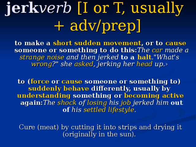 jerk verb   [I  or  T,  usually  + adv / prep ]     to make a ​ short  ​ sudden  ​ movement , or to ​ cause  someone or something to do this: The ​ car  made a ​ strange  ​ noise  and then jerked  to a ​ halt .