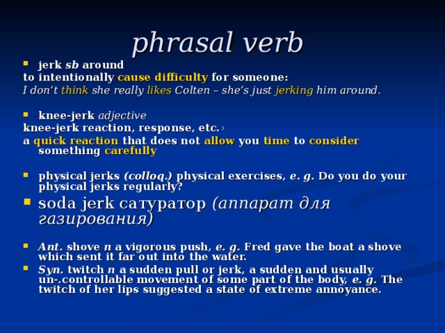 phrasal verb  jerk  sb  around  to intentionally ​ cause  ​ difficulty  for someone: I don’t ​ think  she really ​ likes  Colten – she’s just ​ jerking  him around.  knee-jerk adjective knee-jerk reaction, response, etc. ›  a ​ quick  ​ reaction  that does not ​ allow  you ​ time  to ​ consider something ​ carefully  physical jerks (colloq.) physical exercises, e. g. Do you do your physical jerks regularly? soda jerk сатуратор  (аппарат для газирования)   Ant. shove n a vigorous push, e. g. Fred gave the boat a shove which sent it far out into the water. Syn. twitch n a sudden pull or jerk, a sudden and usually un-.controllable movement of some part of the body, e. g. The twitch of her lips suggested a state of extreme annoyance. 