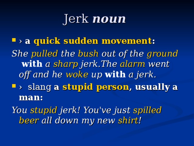 Jerk noun   ›  a ​ quick  ​ sudden  ​ movement : She ​ pulled  the ​ bush  out of the ​ ground   with  a ​ sharp  jerk.The ​ alarm  went off and he ​ woke  up  with  a jerk. ›   slang  a ​ stupid  ​ person , usually a man: You ​ stupid  jerk! You've just ​ spilled  ​ beer  all down my new ​ shirt !  
