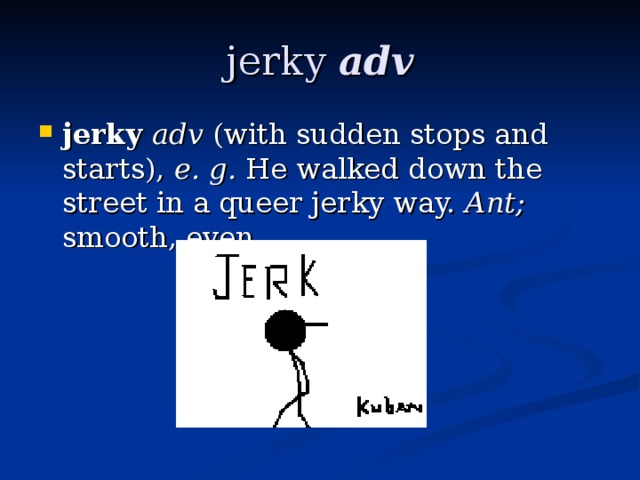 jerky adv jerky adv (with sudden stops and starts), e. g. He walked down the street in a queer jerky way. Ant; smooth, even. 