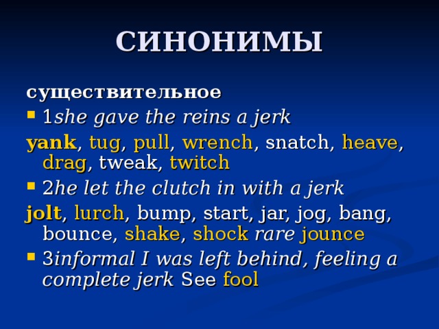 существительное 1 she gave the reins a jerk yank ,  tug ,  pull ,  wrench , snatch,  heave ,  drag , tweak,  twitch 2 he let the clutch in with a jerk jolt ,  lurch , bump, start, jar, jog, bang, bounce,  shake ,  shock  rare   jounce 3 informal   I was left behind, feeling a complete jerk  See  fool 