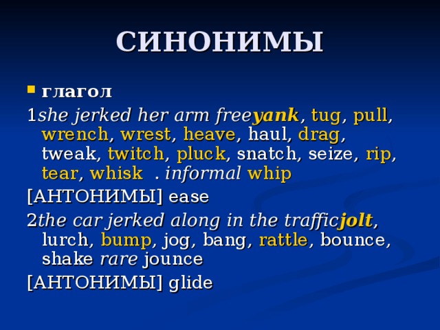 глагол 1 she jerked her arm free yank ,  tug ,  pull ,  wrench ,  wrest ,  heave , haul,  drag , tweak,  twitch ,  pluck , snatch, seize,  rip ,  tear ,  whisk . informal   whip [АНТОНИМЫ] ease 2 the car jerked along in the traffic jolt , lurch,  bump , jog, bang,  rattle , bounce, shake rare  jounce [АНТОНИМЫ] glide 