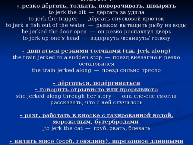 глагол  ▼  - резко дёргать, толкать, поворачивать, швырять  to jerk the bit — дёргать за удила  to jerk the trigger — дёргать спусковой крючок  to jerk a fish out of the water — рывком вытащить рыбу из воды  he jerked the door open — он резко распахнул дверь  to jerk up one's head — вздёрнуть /вскинуть/ голову   - двигаться резкими толчками (тж. jerk along)  the train jerked to a sudden stop — поезд внезапно и резко остановился  the train jerked along — поезд сильно трясло   - дёргаться, подёргиваться  - говорить отрывисто или прерывисто  she jerked along through her story — она еле-еле смогла рассказать, что с ней случилось   - разг. работать в киоске с газированной водой, мороженым, бутербродами    to jerk the cat — груб. рвать, блевать   - вялить мясо (особ. говядину), нарезанное длинными тонкими кусками 