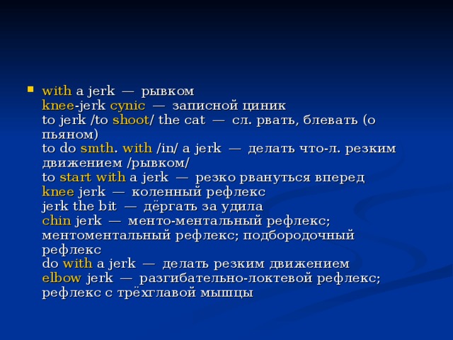 with  a jerk — рывком     knee -jerk  cynic  — записной циник     to jerk /to  shoot / the cat — сл. рвать, блевать (о пьяном)     to do  smth .  with  /in/ a jerk — делать что-л. резким движением /рывком/     to  start   with  a jerk — резко рвануться вперед     knee  jerk — коленный рефлекс     jerk the bit — дёргать за удила     chin  jerk — менто-ментальный рефлекс; ментоментальный рефлекс; подбородочный рефлекс     do  with  a jerk — делать резким движением     elbow  jerk — разгибательно-локтевой рефлекс; рефлекс с трёхглавой мышцы   