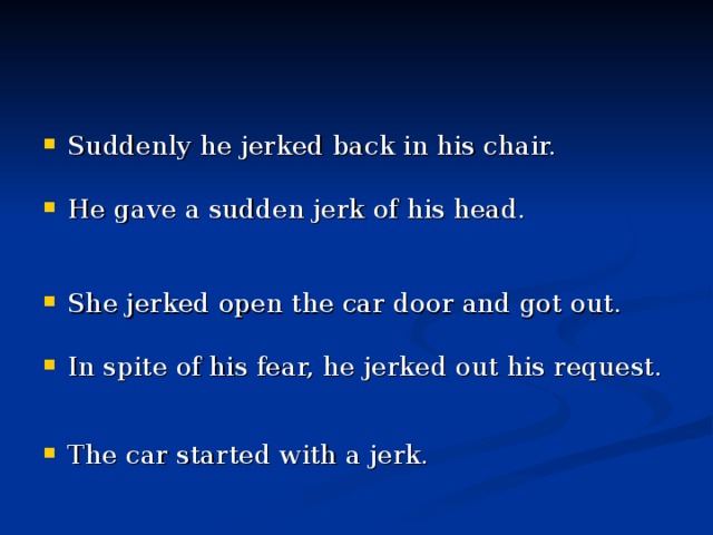 Suddenly he jerked back in his chair.   He gave a sudden jerk of his head.   She jerked open the car door and got out.      In spite of his fear, he jerked out his request.   The car started with a jerk.   
