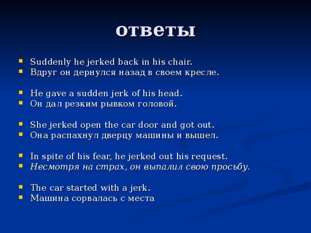 Suddenly he jerked back in his chair.   Вдруг он дернулся назад в своем кресле.   He gave a sudden jerk of his head.   Он дал резким рывком головой.   She jerked open the car door and got out.   Она распахнул дверцу машины и вышел.   In spite of his fear, he jerked out his request.   Несмотря на страх, он выпалил свою просьбу.    The car started with a jerk.   Машина сорвалась с места 