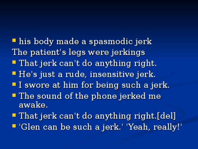 his body made a spasmodic jerk   The patient's legs were jerkings   That jerk can't do anything right.   He's just a rude, insensitive jerk.   I swore at him for being such a jerk.   The sound of the phone jerked me awake.   That jerk can't do anything right.[del]   'Glen can be such a jerk.' 'Yeah, really!' 